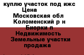 куплю участок под ижс  › Цена ­ 300 000 - Московская обл., Коломенский р-н, Биорки п. Недвижимость » Земельные участки продажа   